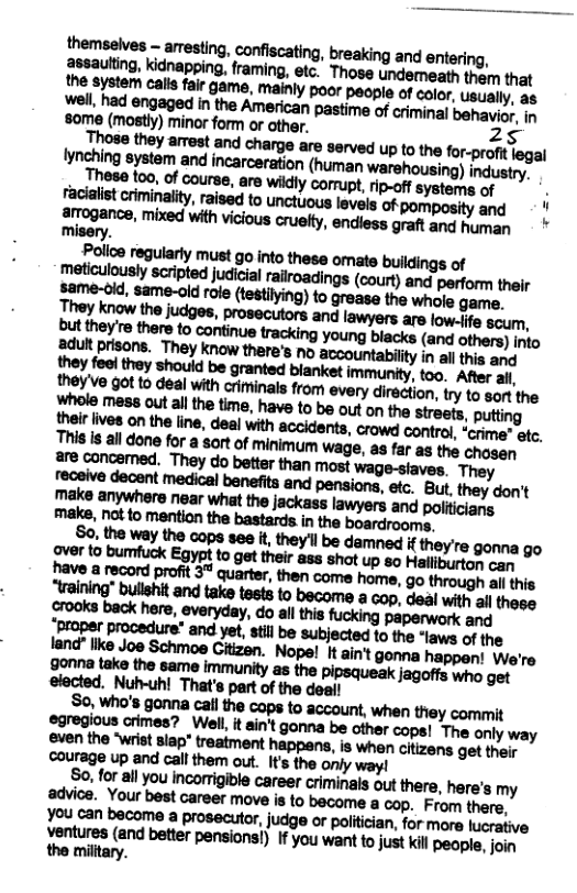 8ome (mostly) minor form or other. 25 MMM“MIM““WUBIU(’BN!MMN Iynching system and incarceration (human warehousing) industry. These too, of course, are wikdly comupt, ip-off systame of . facialist criminality, raised to unctuous levels of pomposity and N arogance, mixed with vicious cruekty, endiess graft and human misery. Police regularly must go into these omate buildings of meiculously scripted judicial rairoadings (court) and petform their same-oid, uroie(h-flmmmhvmuhma. [ ’mmm’mmmhwunfiwmflmdma land" like Joe Schmoe Gitizen, Nope! It ain’t gonna happen! We’re mmmmmm-mmmmmgm elocted. Nuh-uh! That’s part of the deall s«m’-wmunmmmmmmnm-ywmu Ventures (and better pensionsi) If you want o just kil people, join the milltary.